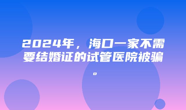 2024年，海口一家不需要结婚证的试管医院被骗。