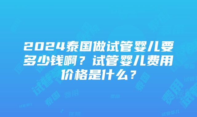 2024泰国做试管婴儿要多少钱啊？试管婴儿费用价格是什么？