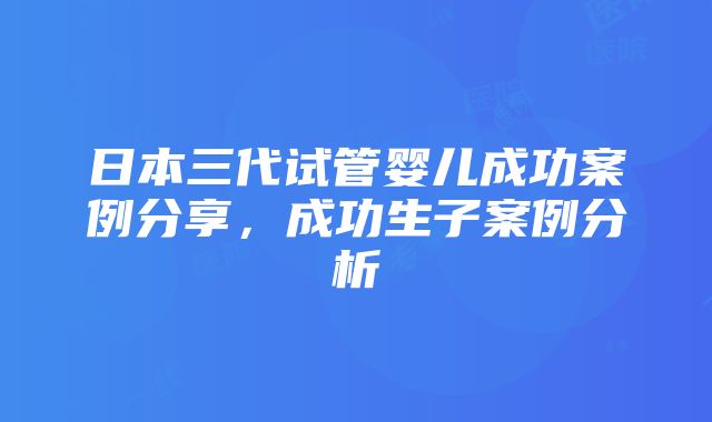 日本三代试管婴儿成功案例分享，成功生子案例分析