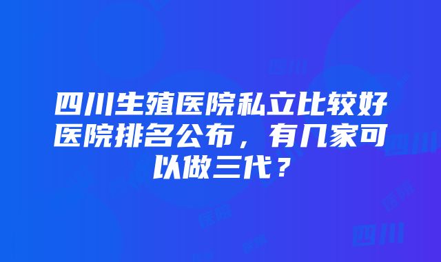 四川生殖医院私立比较好医院排名公布，有几家可以做三代？