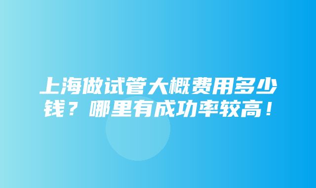 上海做试管大概费用多少钱？哪里有成功率较高！