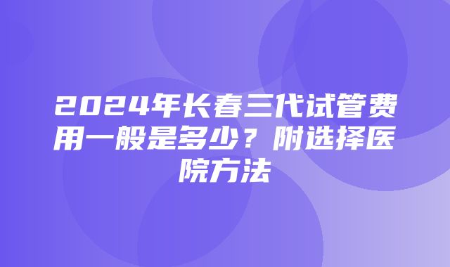 2024年长春三代试管费用一般是多少？附选择医院方法