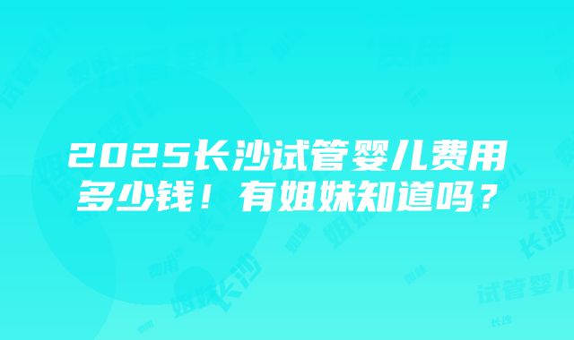 2025长沙试管婴儿费用多少钱！有姐妹知道吗？