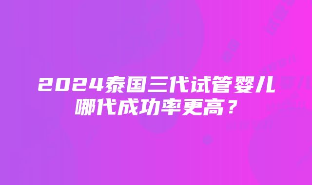 2024泰国三代试管婴儿哪代成功率更高？