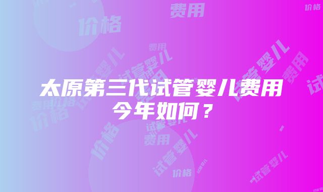 太原第三代试管婴儿费用今年如何？