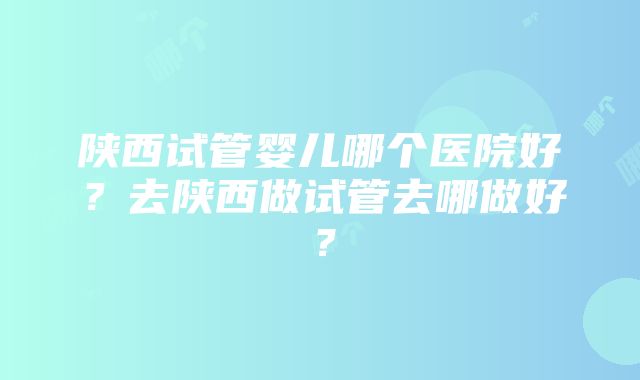 陕西试管婴儿哪个医院好？去陕西做试管去哪做好？