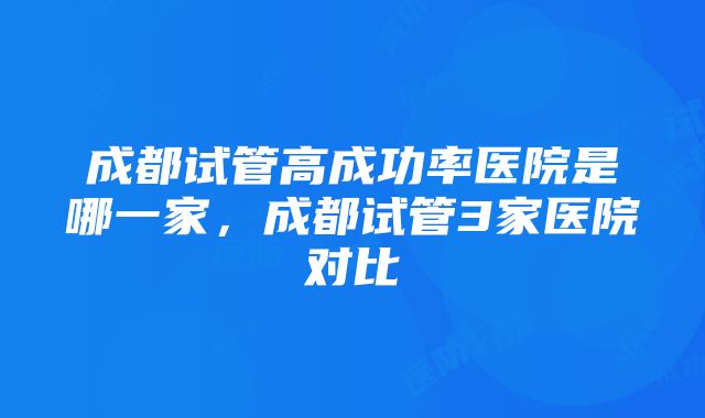 成都试管高成功率医院是哪一家，成都试管3家医院对比