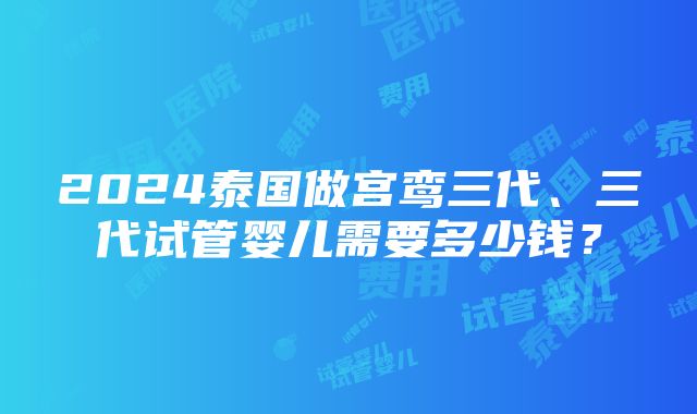 2024泰国做宫鸾三代、三代试管婴儿需要多少钱？