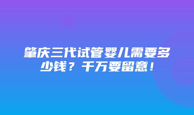 肇庆三代试管婴儿需要多少钱？千万要留意！