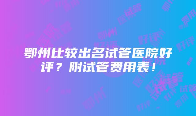 鄂州比较出名试管医院好评？附试管费用表！