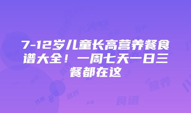 7-12岁儿童长高营养餐食谱大全！一周七天一日三餐都在这