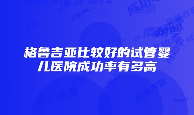 格鲁吉亚比较好的试管婴儿医院成功率有多高