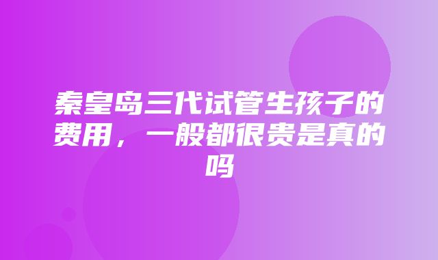 秦皇岛三代试管生孩子的费用，一般都很贵是真的吗