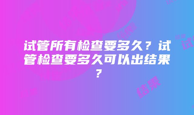 试管所有检查要多久？试管检查要多久可以出结果？