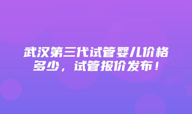 武汉第三代试管婴儿价格多少，试管报价发布！