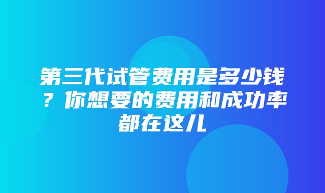 第三代试管费用是多少钱？你想要的费用和成功率都在这儿