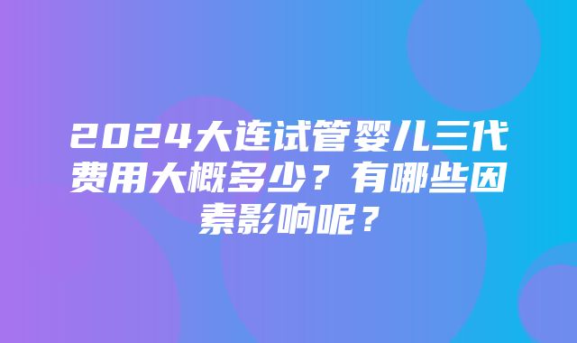 2024大连试管婴儿三代费用大概多少？有哪些因素影响呢？