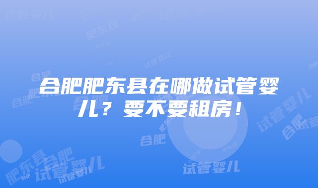 合肥肥东县在哪做试管婴儿？要不要租房！