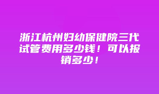 浙江杭州妇幼保健院三代试管费用多少钱！可以报销多少！