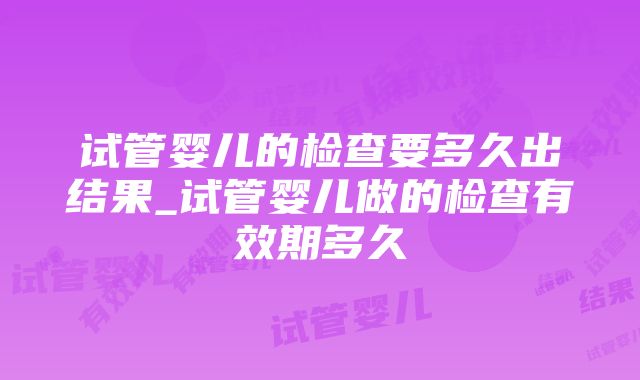 试管婴儿的检查要多久出结果_试管婴儿做的检查有效期多久