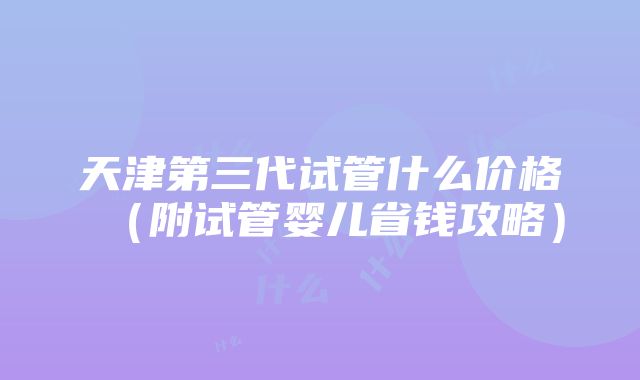 天津第三代试管什么价格（附试管婴儿省钱攻略）