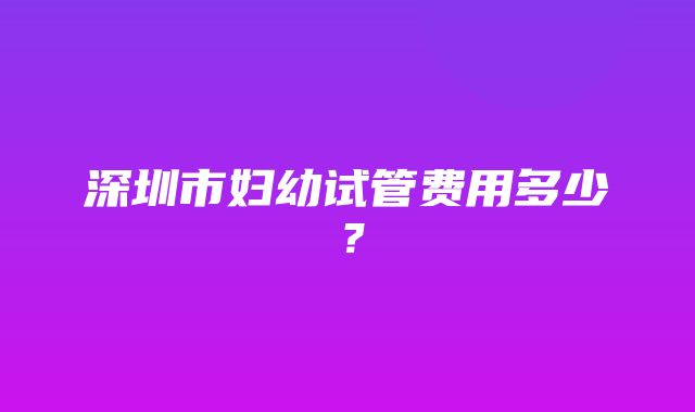 深圳市妇幼试管费用多少？