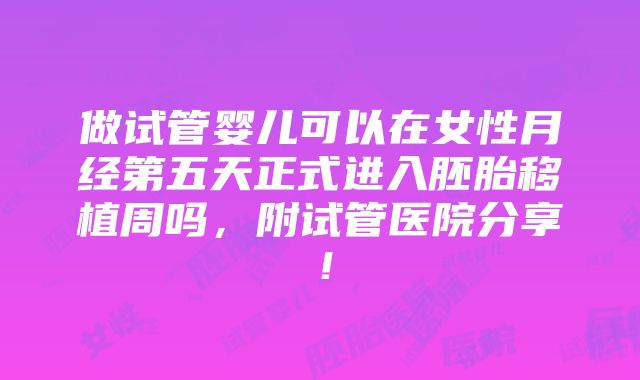 做试管婴儿可以在女性月经第五天正式进入胚胎移植周吗，附试管医院分享！