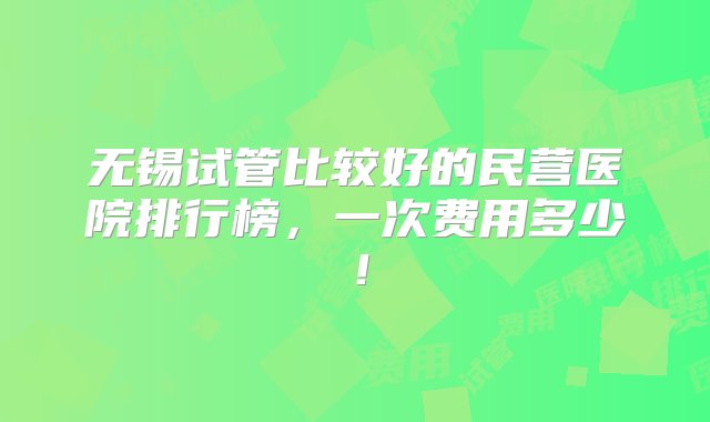 无锡试管比较好的民营医院排行榜，一次费用多少！