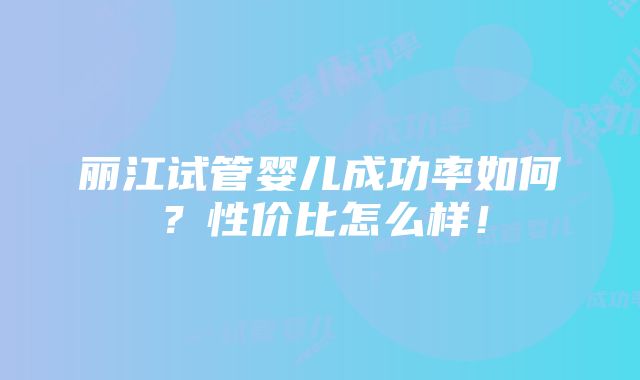 丽江试管婴儿成功率如何？性价比怎么样！