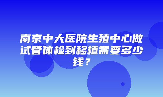 南京中大医院生殖中心做试管体检到移植需要多少钱？