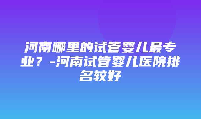 河南哪里的试管婴儿最专业？-河南试管婴儿医院排名较好