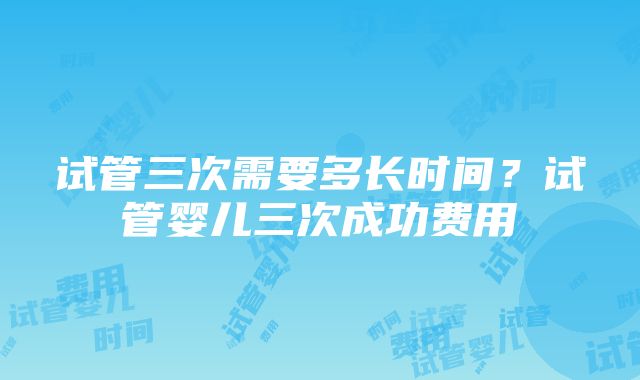 试管三次需要多长时间？试管婴儿三次成功费用