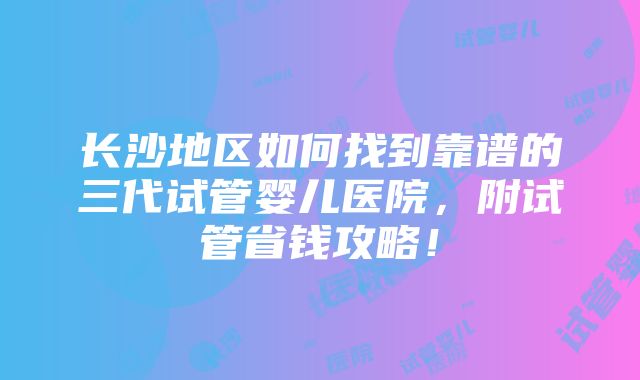 长沙地区如何找到靠谱的三代试管婴儿医院，附试管省钱攻略！