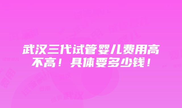 武汉三代试管婴儿费用高不高！具体要多少钱！