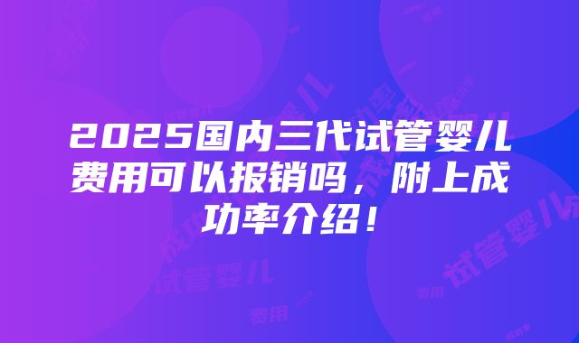 2025国内三代试管婴儿费用可以报销吗，附上成功率介绍！