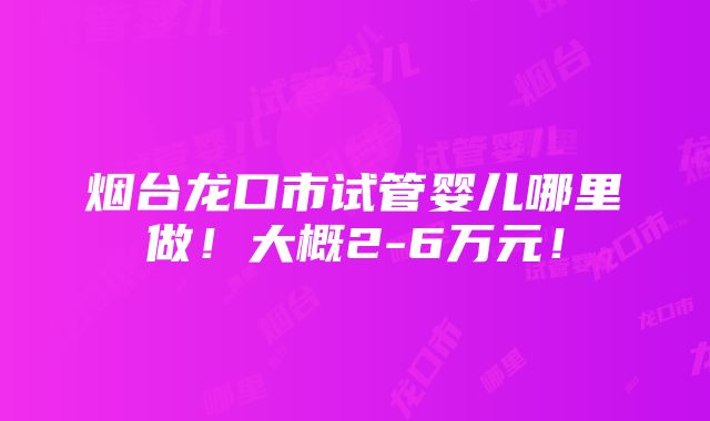 烟台龙口市试管婴儿哪里做！大概2-6万元！