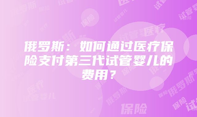 俄罗斯：如何通过医疗保险支付第三代试管婴儿的费用？