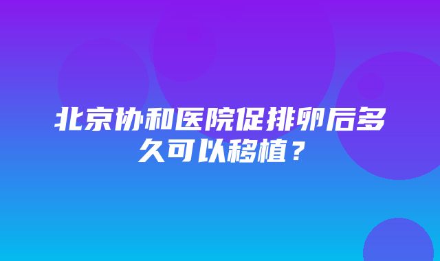 北京协和医院促排卵后多久可以移植？