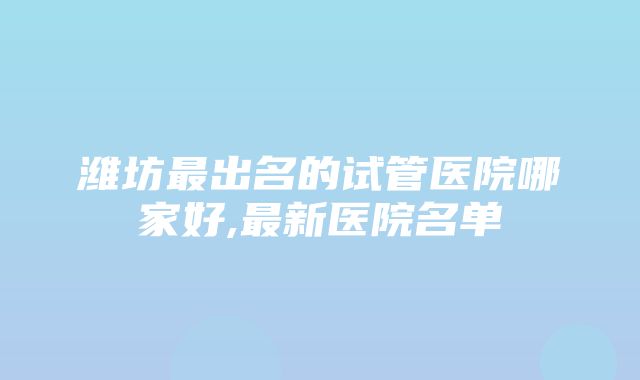 潍坊最出名的试管医院哪家好,最新医院名单