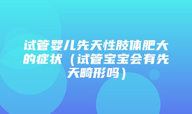 试管婴儿先天性肢体肥大的症状（试管宝宝会有先天畸形吗）