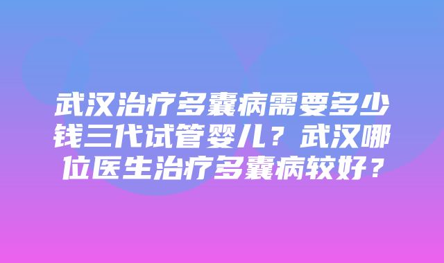 武汉治疗多囊病需要多少钱三代试管婴儿？武汉哪位医生治疗多囊病较好？