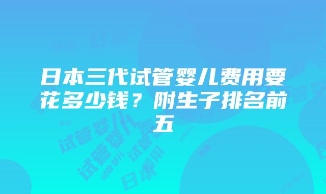 日本三代试管婴儿费用要花多少钱？附生子排名前五