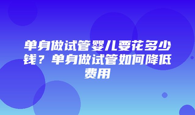 单身做试管婴儿要花多少钱？单身做试管如何降低费用