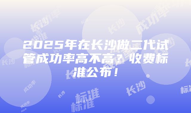 2025年在长沙做二代试管成功率高不高？收费标准公布！