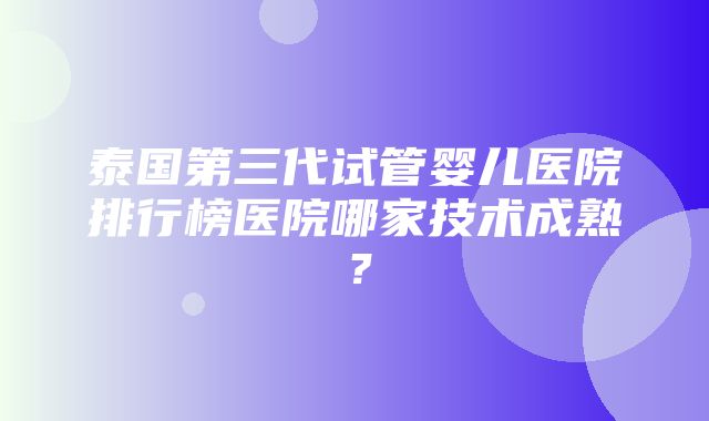 泰国第三代试管婴儿医院排行榜医院哪家技术成熟？