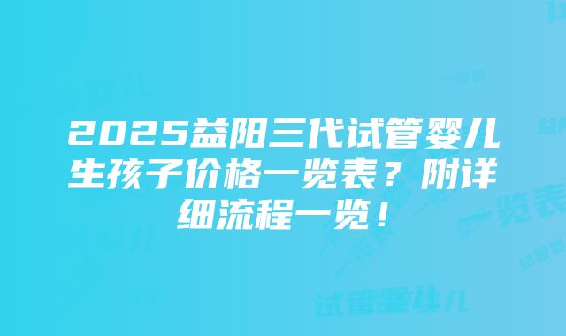 2025益阳三代试管婴儿生孩子价格一览表？附详细流程一览！