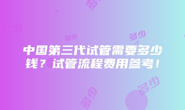 中国第三代试管需要多少钱？试管流程费用参考！