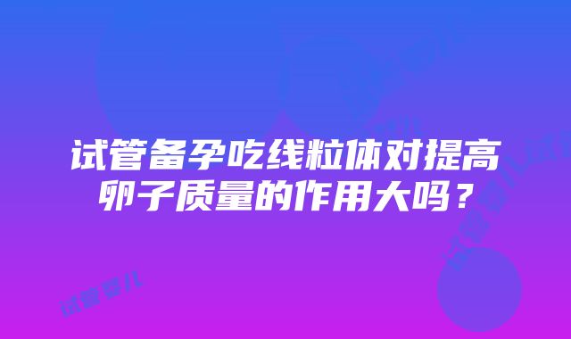 试管备孕吃线粒体对提高卵子质量的作用大吗？