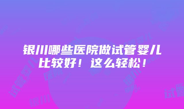 银川哪些医院做试管婴儿比较好！这么轻松！