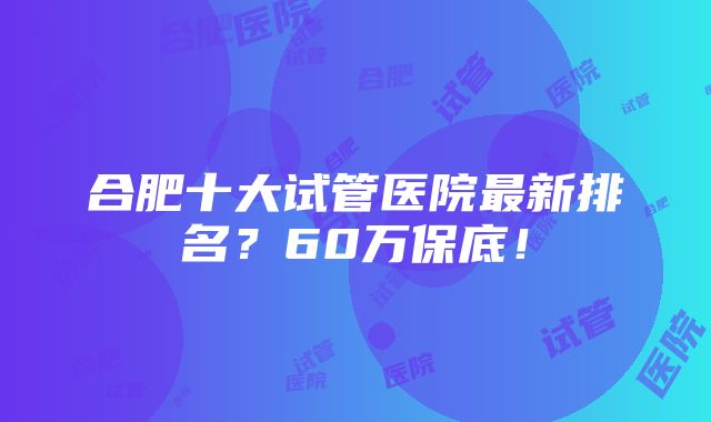 合肥十大试管医院最新排名？60万保底！